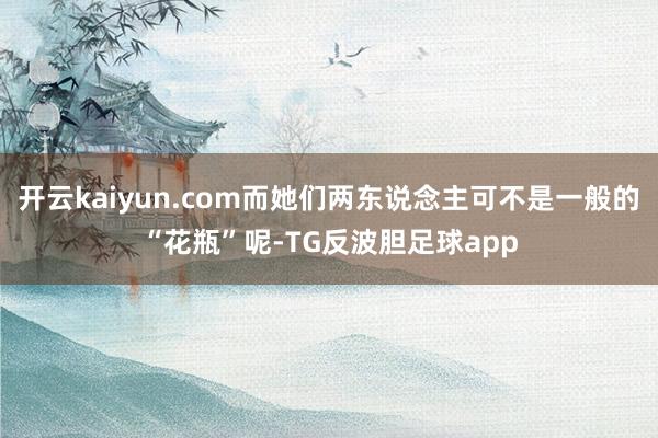 开云kaiyun.com而她们两东说念主可不是一般的“花瓶”呢-TG反波胆足球app