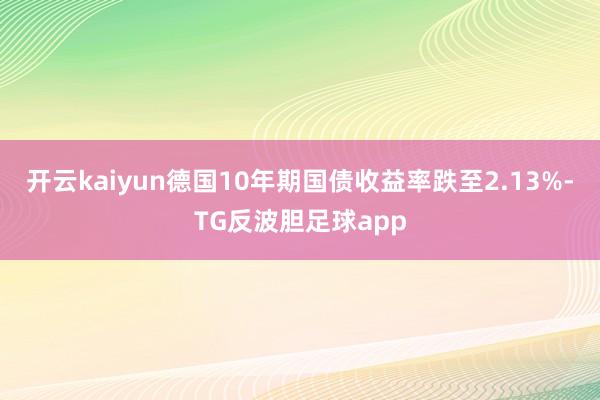 开云kaiyun德国10年期国债收益率跌至2.13%-TG反波胆足球app