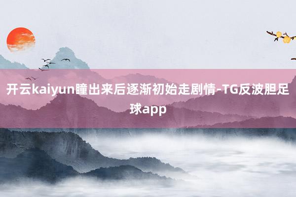 开云kaiyun瞳出来后逐渐初始走剧情-TG反波胆足球app