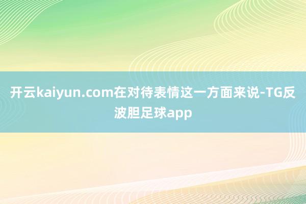 开云kaiyun.com在对待表情这一方面来说-TG反波胆足球app