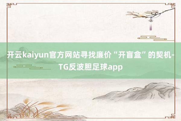 开云kaiyun官方网站寻找廉价“开盲盒”的契机-TG反波胆足球app