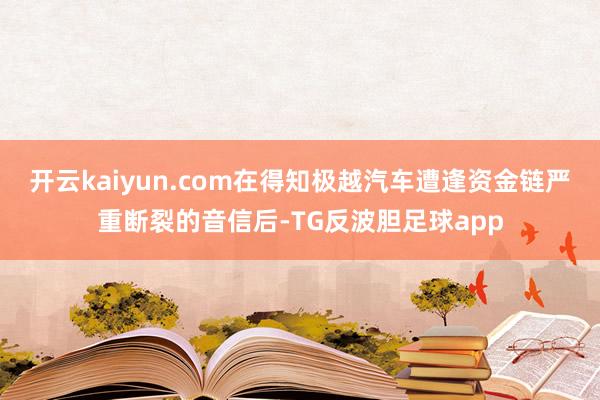 开云kaiyun.com在得知极越汽车遭逢资金链严重断裂的音信后-TG反波胆足球app