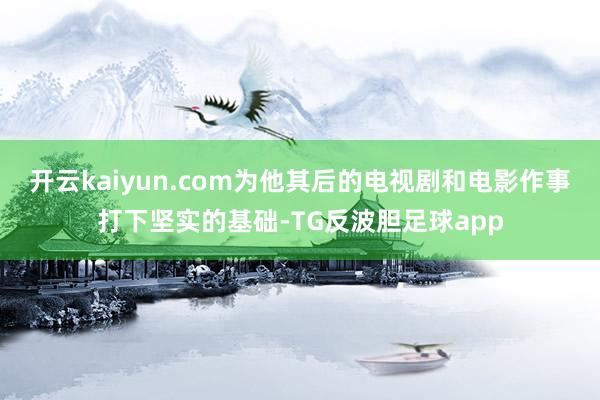 开云kaiyun.com为他其后的电视剧和电影作事打下坚实的基础-TG反波胆足球app