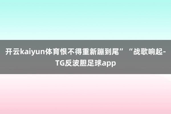 开云kaiyun体育恨不得重新蹦到尾” “战歌响起-TG反波胆足球app