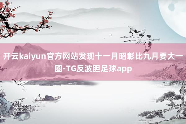 开云kaiyun官方网站发现十一月昭彰比九月要大一圈-TG反波胆足球app