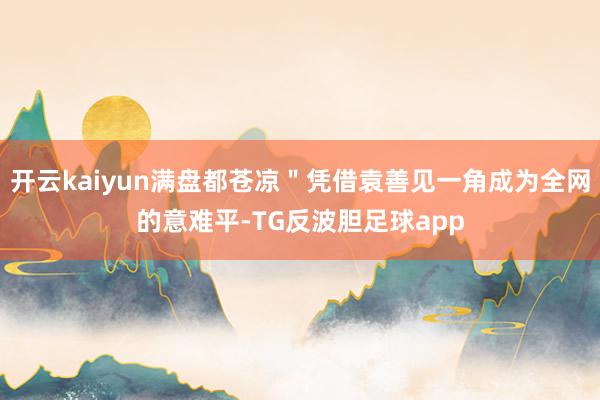 开云kaiyun满盘都苍凉＂凭借袁善见一角成为全网的意难平-TG反波胆足球app