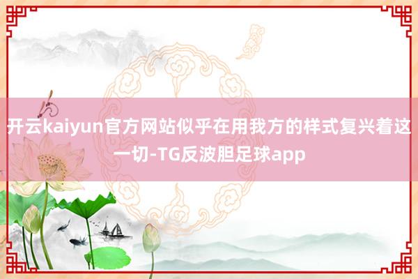 开云kaiyun官方网站似乎在用我方的样式复兴着这一切-TG反波胆足球app