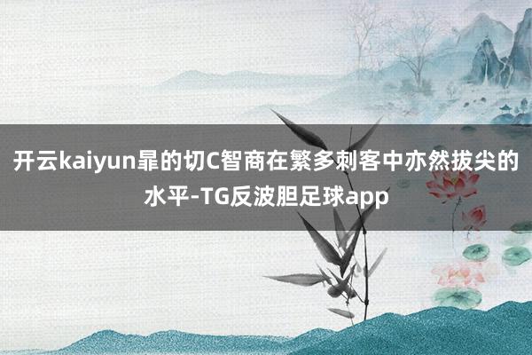 开云kaiyun暃的切C智商在繁多刺客中亦然拔尖的水平-TG反波胆足球app