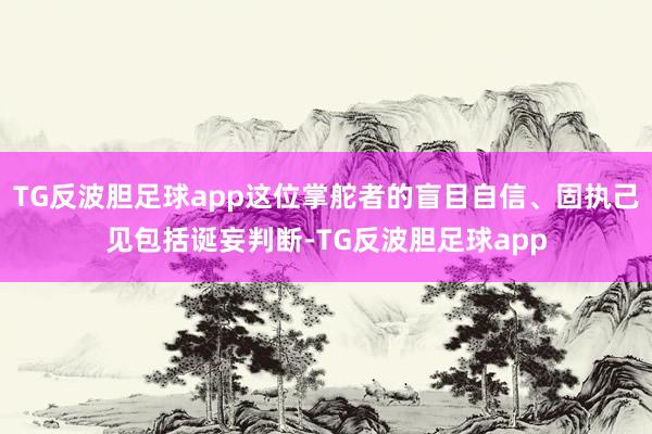 TG反波胆足球app这位掌舵者的盲目自信、固执己见包括诞妄判断-TG反波胆足球app