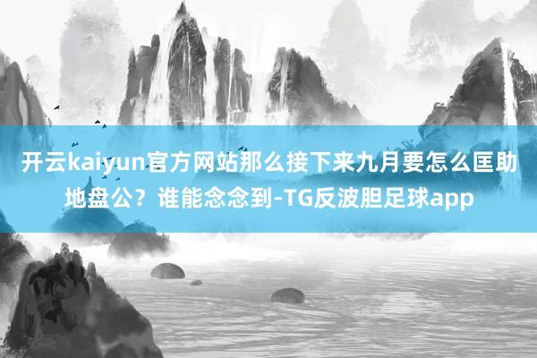 开云kaiyun官方网站那么接下来九月要怎么匡助地盘公？谁能念念到-TG反波胆足球app