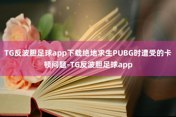 TG反波胆足球app下载绝地求生PUBG时遭受的卡顿问题-TG反波胆足球app