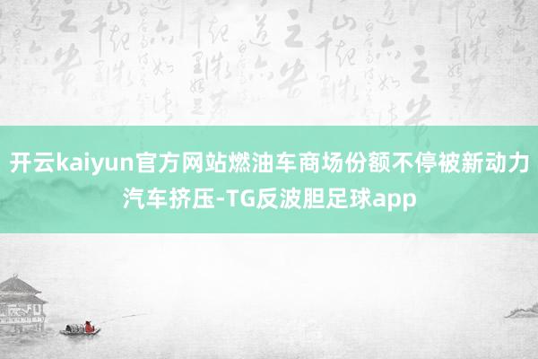 开云kaiyun官方网站燃油车商场份额不停被新动力汽车挤压-TG反波胆足球app