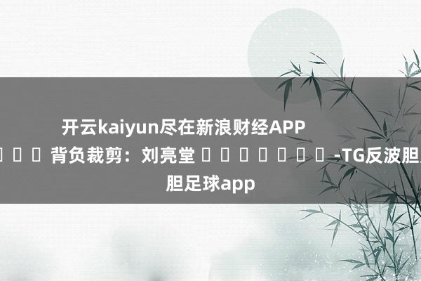 开云kaiyun尽在新浪财经APP            						背负裁剪：刘亮堂 							-TG反波胆足球app