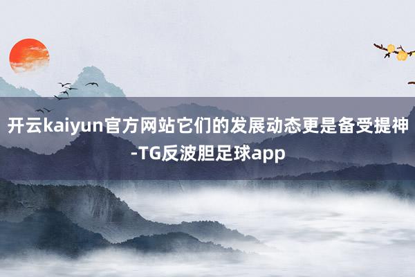 开云kaiyun官方网站它们的发展动态更是备受提神-TG反波胆足球app