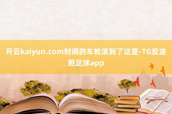 开云kaiyun.com时间的车轮滚到了这里-TG反波胆足球app