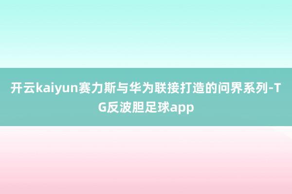 开云kaiyun赛力斯与华为联接打造的问界系列-TG反波胆足球app