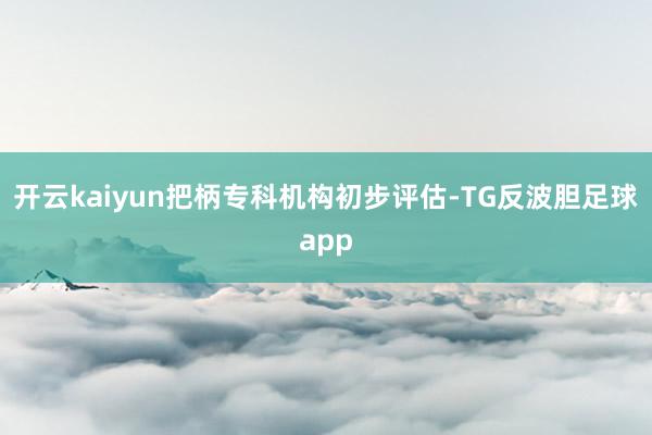 开云kaiyun把柄专科机构初步评估-TG反波胆足球app