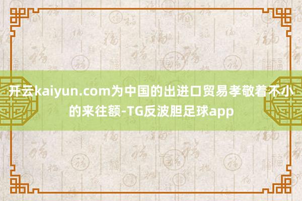 开云kaiyun.com为中国的出进口贸易孝敬着不小的来往额-TG反波胆足球app