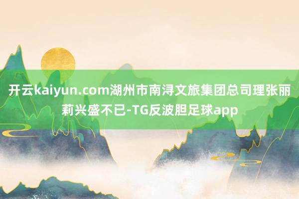 开云kaiyun.com湖州市南浔文旅集团总司理张丽莉兴盛不已-TG反波胆足球app