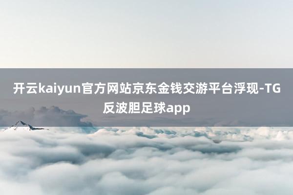 开云kaiyun官方网站京东金钱交游平台浮现-TG反波胆足球app