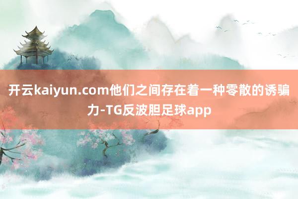 开云kaiyun.com他们之间存在着一种零散的诱骗力-TG反波胆足球app