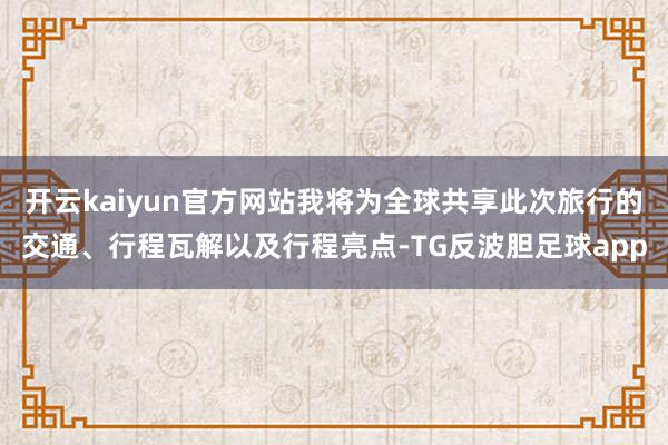 开云kaiyun官方网站我将为全球共享此次旅行的交通、行程瓦解以及行程亮点-TG反波胆足球app