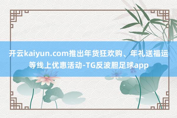 开云kaiyun.com推出年货狂欢购、年礼送福运等线上优惠活动-TG反波胆足球app