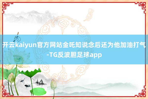 开云kaiyun官方网站金吒知说念后还为他加油打气-TG反波胆足球app