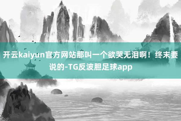 开云kaiyun官方网站那叫一个欲哭无泪啊！终末要说的-TG反波胆足球app