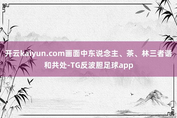 开云kaiyun.com画面中东说念主、茶、林三者谐和共处-TG反波胆足球app