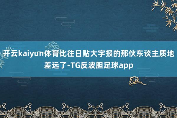 开云kaiyun体育比往日贴大字报的那伙东谈主质地差远了-TG反波胆足球app