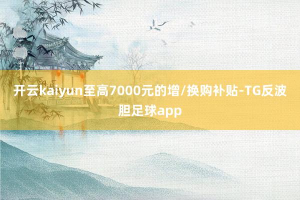 开云kaiyun至高7000元的增/换购补贴-TG反波胆足球app