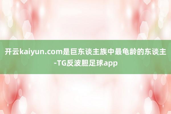 开云kaiyun.com是巨东谈主族中最龟龄的东谈主-TG反波胆足球app