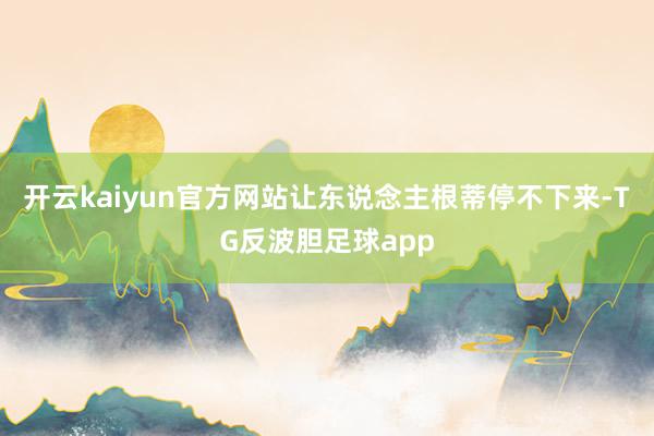 开云kaiyun官方网站让东说念主根蒂停不下来-TG反波胆足球app