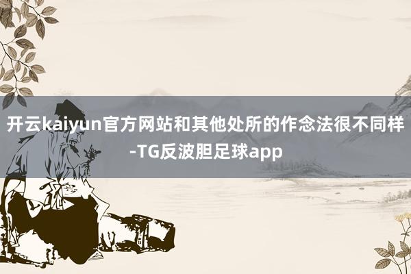 开云kaiyun官方网站和其他处所的作念法很不同样-TG反波胆足球app