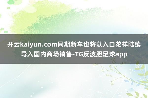 开云kaiyun.com同期新车也将以入口花样陆续导入国内商场销售-TG反波胆足球app