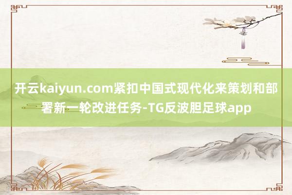 开云kaiyun.com紧扣中国式现代化来策划和部署新一轮改进任务-TG反波胆足球app