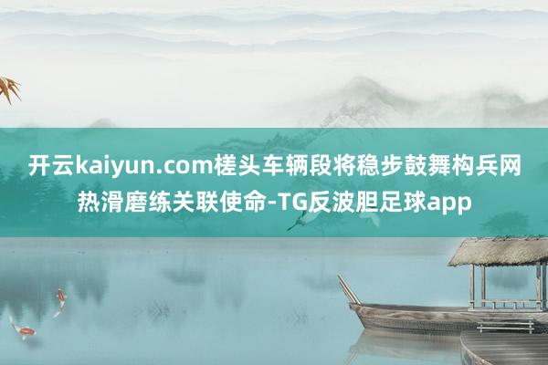 开云kaiyun.com槎头车辆段将稳步鼓舞构兵网热滑磨练关联使命-TG反波胆足球app