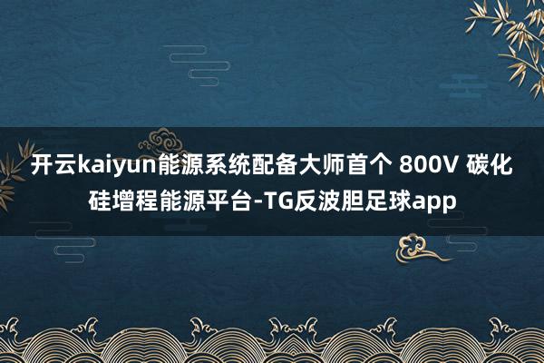 开云kaiyun能源系统配备大师首个 800V 碳化硅增程能源平台-TG反波胆足球app