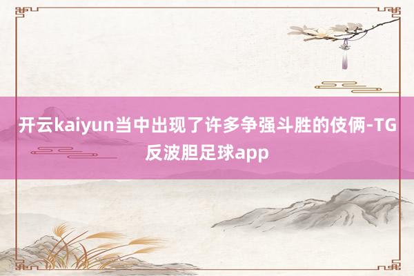 开云kaiyun当中出现了许多争强斗胜的伎俩-TG反波胆足球app