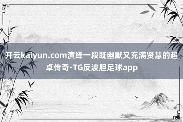 开云kaiyun.com演绎一段既幽默又充满贤慧的超卓传奇-TG反波胆足球app