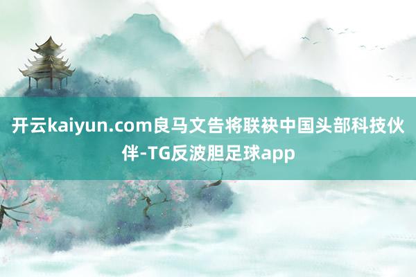 开云kaiyun.com良马文告将联袂中国头部科技伙伴-TG反波胆足球app