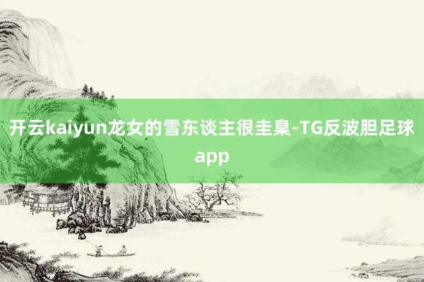 开云kaiyun龙女的雪东谈主很圭臬-TG反波胆足球app