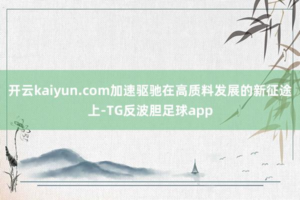 开云kaiyun.com加速驱驰在高质料发展的新征途上-TG反波胆足球app