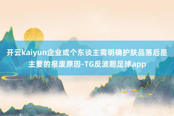 开云kaiyun企业或个东谈主需明确护肤品落后是主要的报废原因-TG反波胆足球app