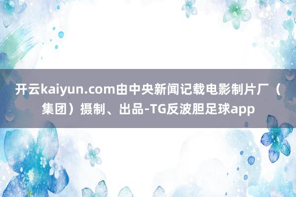 开云kaiyun.com由中央新闻记载电影制片厂（集团）摄制、出品-TG反波胆足球app