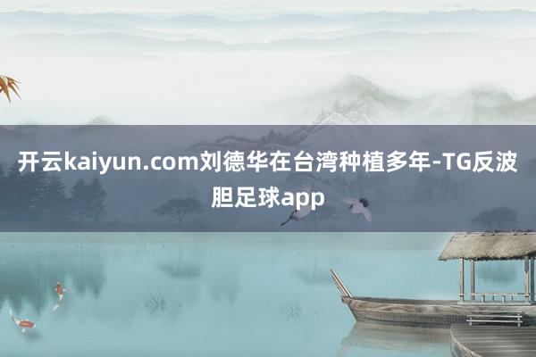 开云kaiyun.com刘德华在台湾种植多年-TG反波胆足球app