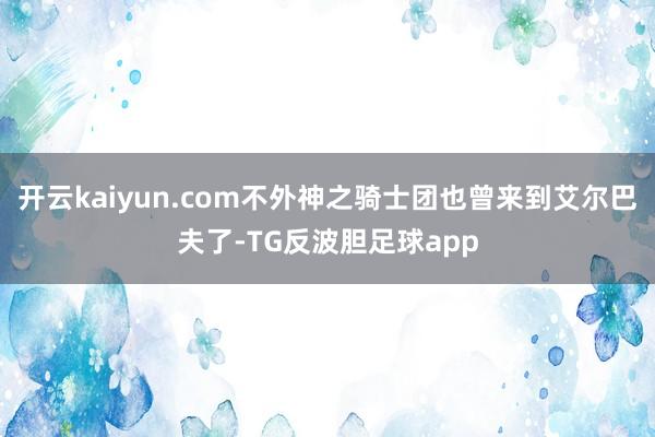 开云kaiyun.com不外神之骑士团也曾来到艾尔巴夫了-TG反波胆足球app