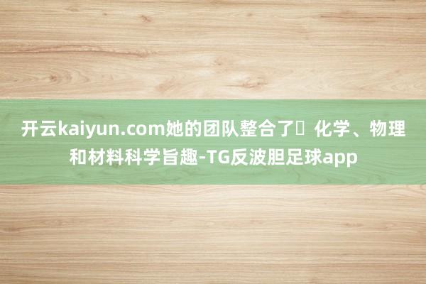 开云kaiyun.com她的团队整合了 化学、物理和材料科学旨趣-TG反波胆足球app