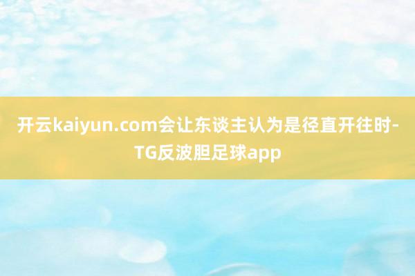 开云kaiyun.com会让东谈主认为是径直开往时-TG反波胆足球app